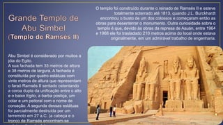 Abu Simbel é considerado por muitos a
jóia do Egito.
A sua fachada tem 33 metros de altura
e 38 metros de largura. A fachada é
constituída por quatro estátuas com
vinte metros de altura que representam
o faraó Ramsés II sentado ostentando
a coroa dupla da unificação entre o alto
e o baixo Egito, a barba postiça, um
colar e um peitoral com o nome de
coroação. A segunda dessas estátuas
foi parcialmente destruída por um
terremoto em 27 a.C. (a cabeça e o
tronco de Ramsés encontram-se
O templo foi construído durante o reinado de Ramsés II e esteve
totalmente soterrado até 1813, quando J.L. Burckhardt
encontrou o busto de um dos colossos e começaram então as
obras para desenterrar o monumento. Outra curiosidade sobre o
templo é que, devido às obras da represa de Asuán, entre 1964
e 1968 ele foi trasladado 210 metros acima do local onde estava
originalmente, em um admirável trabalho de engenharia.
 
