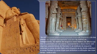 No interior existe uma câmara principal chamada "A grande sala dos
pilares" ou "Grande sala hipóstila" que tem 18 metros de
comprimento, 16 metros de largura e nove metros de altura cujo
teto é sustentado por oito pilares representando o deus Osíris com
algumas características de Ramsés II; as estátuas da esquerda
ostentam a coroa do alto Egito (sul) enquanto as da direita ostentam
a coroa Pschent (a coroa dupla que simboliza a unificação das duas
terras - norte e sul).
 