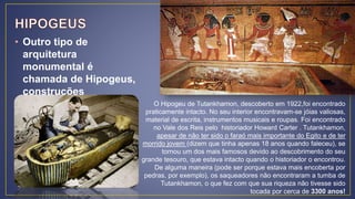 • Outro tipo de
arquitetura
monumental é
chamada de Hipogeus,
construções
escavadas em rochas. O Hipogeu de Tutankhamon, descoberto em 1922,foi encontrado
praticamente intacto. No seu interior encontravam-se jóias valiosas,
material de escrita, instrumentos musicais e roupas. Foi encontrado
no Vale dos Reis pelo historiador Howard Carter . Tutankhamon,
apesar de não ter sido o faraó mais importante do Egito e de ter
morrido jovem (dizem que tinha apenas 18 anos quando faleceu), se
tornou um dos mais famosos devido ao descobrimento do seu
grande tesouro, que estava intacto quando o historiador o encontrou.
De alguma maneira (pode ser porque estava mais encoberta por
pedras, por exemplo), os saqueadores não encontraram a tumba de
Tutankhamon, o que fez com que sua riqueza não tivesse sido
tocada por cerca de 3300 anos!
 