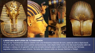A MÁSCARA MORTUÁRIA DE TUTANKHAMON
O rosto de Tutankhamon estava coberto com uma lindíssima máscara de ouro, pasta de vidro e lápis-lazúli.
Feita em uma mistura de ouro e pedras semipreciosas, este objeto tinha como uma das suas funções além de
proteger a cabeça do rei garantir a ele uma jornada tranquila para o além-mundo através das fórmulas
sagradas cunhadas em seus ombros. Na testa da máscara estão as deusas Nekhbet e Wadjyt.
 