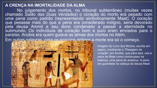A CRENÇA NA IMORTALIDADE DA ALMA
No julgamento dos mortos, no tribunal subterrâneo (muitas vezes
chamado Salão das Duas Verdades) o coração do morto era pesado com
uma pena como padrão (representando simbolicamente Maat). O coração
que pesasse mais do que a pena era considerado indigno, seria devorado
pela deusa Ammit e seu dono condenado a passar a eternidade no
submundo. Os indivíduos de coração bom e puro eram enviados para o
paraíso. Anúbis era quem guiava as almas dos mortos no Além.
Em outras palavras, para os egípcios antigos a morte era só o começo.
Imagem do Livro dos Mortos, escrita em
papiro, mostrando a “Pesagem do
coração” por Anúbis, que para isso, usa a
pena de Maat como contra-peso na
balança, uma pena de avestruz. A pena
era guardada na cabeça da deusa Maat
 