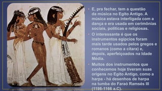 • E, pra fechar, tem a questão
da música no Egito Antigo. A
música estava interligada com a
dança e era usada em cerimônias
sociais, políticas e religiosas.
• O interessante é que os
instrumentos egípcios foram
mais tarde usados pelos gregos e
romanos (como a cítara) e,
depois, aperfeiçoados na Idade
Média.
• Muitos dos instrumentos que
conhecemos hoje tiveram suas
origens no Egito Antigo, como a
harpa - há desenhos de harpa
na tumba do Faraó Ramsés III
(1198-1166 a.C).
 