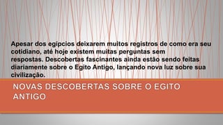 Apesar dos egípcios deixarem muitos registros de como era seu
cotidiano, até hoje existem muitas perguntas sem
respostas. Descobertas fascinantes ainda estão sendo feitas
diariamente sobre o Egito Antigo, lançando nova luz sobre sua
civilização.
 