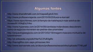 • http://www.khanelkhalili.com.br/mapasEgito9.htm
• http://www.profissaoviajante.com/2010/09/20/luxor-e-karnak/
• https://www.epochtimes.com.br/templo-de-hatshepsut-mae-adotiva-de-
moises/#.VXNqEdJViko
• http://www.hypeness.com.br/2014/09/cientistas-holandeses-descobrem-
como-os-egipcios-moveram-as-pedras-das-piramides/
• http://arqueologiaegipcia.com.br/2013/02/19/imagem-mascara-mortuaria-de-
tutankhamon/
• http://pt.wikipedia.org/wiki/Hier%C3%B3glifo
• http://hieroglifos.com.sapo.pt/nocoes.htm
• http://www.barrosmelo.edu.br/aluno/professores/escaninho/uploads/7746.pdf
 