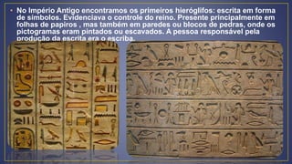 • No Império Antigo encontramos os primeiros hieróglifos: escrita em forma
de símbolos. Evidenciava o controle do reino. Presente principalmente em
folhas de papiros , mas também em paredes ou blocos de pedras, onde os
pictogramas eram pintados ou escavados. A pessoa responsável pela
produção da escrita era o escriba.
 