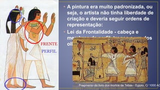 • A pintura era muito padronizada, ou
seja, o artista não tinha liberdade de
criação e deveria seguir ordens de
representação:
• Lei da Frontalidade - cabeça e
membros de perfil, tronco e um dos
olhos de frente.
Fragmento do livro dos mortos de Tebas - Egipto, C/ 1000 AC
 