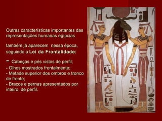 Outras características importantes dasOutras características importantes das
representações humanas egípciasrepresentações humanas egípcias
também já aparecemtambém já aparecem nessa época,nessa época,
seguindo a seguindo a Lei da Frontalidade:Lei da Frontalidade:
-- Cabeças e pés vistos de perfil;Cabeças e pés vistos de perfil;
- Olhos mostrados frontalmente;- Olhos mostrados frontalmente;
- Metade superior dos ombros e tronco- Metade superior dos ombros e tronco
de frente;de frente;
- Braços e pernas apresentados por- Braços e pernas apresentados por
inteiro, de perfil.inteiro, de perfil.
 
