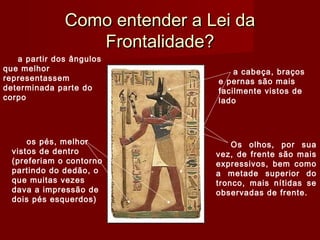 Como entender a Lei daComo entender a Lei da
Frontalidade?Frontalidade?
a partir dos ângulos
que melhor
representassem
determinada parte do
corpo
a cabeça, braços
e pernas são mais
facilmente vistos de
lado
os pés, melhor
vistos de dentro
(preferiam o contorno
partindo do dedão, o
que muitas vezes
dava a impressão de
dois pés esquerdos)
Os olhos, por sua
vez, de frente são mais
expressivos, bem como
a metade superior do
tronco, mais nítidas se
observadas de frente.
 