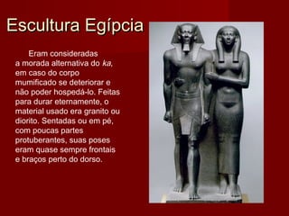 Escultura EgípciaEscultura Egípcia
Eram consideradas
a morada alternativa do ka,
em caso do corpo
mumificado se deteriorar e
não poder hospedá-lo. Feitas
para durar eternamente, o
material usado era granito ou
diorito. Sentadas ou em pé,
com poucas partes
protuberantes, suas poses
eram quase sempre frontais
e braços perto do dorso.
 