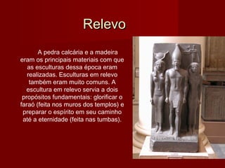 RelevoRelevo
A pedra calcária e a madeira
eram os principais materiais com que
as esculturas dessa época eram
realizadas. Esculturas em relevo
também eram muito comuns. A
escultura em relevo servia a dois
propósitos fundamentais: glorificar o
faraó (feita nos muros dos templos) e
preparar o espírito em seu caminho
até a eternidade (feita nas tumbas).
 