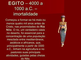 EGITOEGITO – 4000 a – 4000 a
1000 a.C. –1000 a.C. –
imortalidadeimortalidade
Começou a formar-se há mais ouComeçou a formar-se há mais ou
menos quatro mil anos antes demenos quatro mil anos antes de
Cristo, nas proximidades do Cristo, nas proximidades do RioRio
NiloNilo. O rio, um verdadeiro oásis. O rio, um verdadeiro oásis
no deserto, foi essencial para ano deserto, foi essencial para a
concentração de uma populaçãoconcentração de uma população
mesclada entre mediterrâneos,mesclada entre mediterrâneos,
asiáticos e africanos, que,asiáticos e africanos, que,
principalmente a partir de 3300principalmente a partir de 3300
a.C., tinham na agricultura e noa.C., tinham na agricultura e no
pastoreio suas principaispastoreio suas principais
atividades, guiadas pelas cheiasatividades, guiadas pelas cheias
do Nilo.do Nilo.
 