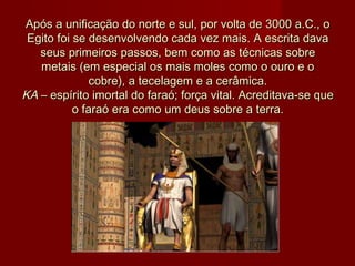 Após a unificação do norte e sul, por volta de 3000 a.C., oApós a unificação do norte e sul, por volta de 3000 a.C., o
Egito foi se desenvolvendo cada vez mais. A escrita davaEgito foi se desenvolvendo cada vez mais. A escrita dava
seus primeiros passos, bem como as técnicas sobreseus primeiros passos, bem como as técnicas sobre
metais (em especial os mais moles como o ouro e ometais (em especial os mais moles como o ouro e o
cobre), a tecelagem e a cerâmica.cobre), a tecelagem e a cerâmica.
KA KA – espírito imortal do faraó; força vital. Acreditava-se que– espírito imortal do faraó; força vital. Acreditava-se que
o faraó era como um deus sobre a terra.o faraó era como um deus sobre a terra.
 