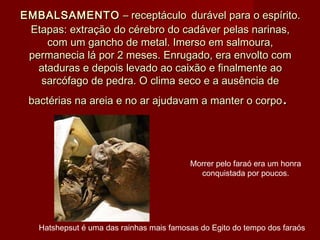 EMBALSAMENTOEMBALSAMENTO  – receptáculo – receptáculo durável para o espírito.durável para o espírito.
Etapas: extração do cérebro do cadáver pelas narinas,Etapas: extração do cérebro do cadáver pelas narinas,
com um gancho de metal. Imerso em salmoura,com um gancho de metal. Imerso em salmoura,
permanecia lá por 2 meses. Enrugado, era envolto compermanecia lá por 2 meses. Enrugado, era envolto com
ataduras e depois levado ao caixão e finalmente aoataduras e depois levado ao caixão e finalmente ao
sarcófago de pedra. O clima seco e a ausência desarcófago de pedra. O clima seco e a ausência de
bactérias na areia e no ar ajudavam a manter o corpobactérias na areia e no ar ajudavam a manter o corpo..
Hatshepsut é uma das rainhas mais famosas do Egito do tempo dos faraós
Morrer pelo faraó era um honra
conquistada por poucos.
 