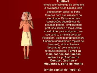 TUMBAS TUMBAS 
temos conhecimento de como eratemos conhecimento de como era
a civilização pelas tumbas, poisa civilização pelas tumbas, pois
depositavam todosdepositavam todos os bensos bens
terrenos para que usassem naterrenos para que usassem na
eternidade. Essas enormeseternidade. Essas enormes
construções geométricas deconstruções geométricas de
pesadas pedras, simbolizandopesadas pedras, simbolizando
profunda solidez e força, eramprofunda solidez e força, eram
construídas para abrigarem, emconstruídas para abrigarem, em
seu centro, a múmia do faraó.seu centro, a múmia do faraó.
Possuíam, além da própria câmaraPossuíam, além da própria câmara
funerária (normalmente repleta defunerária (normalmente repleta de
tesouros), várias câmarastesouros), várias câmaras
“decoradas“ com imagens e“decoradas“ com imagens e
fórmulas mágicas. fórmulas mágicas. Talvez asTalvez as
mais conhecidas tumbasmais conhecidas tumbas
sejam as pirâmides desejam as pirâmides de
Quéops, Quefren eQuéops, Quefren e
Miquerinos, perto de MênfisMiquerinos, perto de Mênfis
(então capital do Império).(então capital do Império).
 