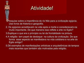 Atividade!Atividade!
1.Pesquise sobre a importância do rio Nilo para a civilização egípcia.1.Pesquise sobre a importância do rio Nilo para a civilização egípcia.
Use livros de historia e geografia.Use livros de historia e geografia.
2. Os egípcios acreditavam na vida após a morte e consideravam-na2. Os egípcios acreditavam na vida após a morte e consideravam-na
muito importante. De que maneira isso reflete a arte no Egito?muito importante. De que maneira isso reflete a arte no Egito?
3.Explique o que era o principio ou lei da frontalidade na pintura.3.Explique o que era o principio ou lei da frontalidade na pintura.
4.A religião tem papel de destaque na cultura da civilização. De que4.A religião tem papel de destaque na cultura da civilização. De que
forma esse aspecto se manifestava na vida cotidiana e na arte doforma esse aspecto se manifestava na vida cotidiana e na arte do
Egito antigo?Egito antigo?
5.Dê exemplos de manifestações artísticas e arquitetônicas de tempos5.Dê exemplos de manifestações artísticas e arquitetônicas de tempos
mais recentes que também são motivadas pela religião.mais recentes que também são motivadas pela religião.
 