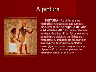 A pinturaA pintura
PINTURA - As pinturas e os
hieróglifos nas paredes das tumbas
eram uma forma de registro da vida
e atividades diárias do falecido, nos
mínimos detalhes. Eram feitos em forma
de painéis e divididos por linhas com
hieróglifos. O tamanho da figura indica
sua posição: faraós representados
como gigantes, e servos quase como
pigmeus. O homem era pintado em
vermelho, a mulher em ocre.
 