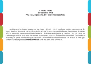 3- Amélia Toledo,
Discos Táteis, 1962
PVC, água, espessante, óleo e corantes específicos.
Amélia Amorim Toledo nasceu em São Paulo - SP em 1926. É escultora, pintora, desenhista e de-
signer. Desde a década de 1970 realiza produções que fazem referência às formas da natureza, desta ma-
neira a artista se tornou uma colecionadora de materiais como pedras e conchas. Sua obra tem um
caráter experimental utilizando não apenas materiais da natureza mas também industriais. Tem interesse
no tema paisagem, envolvendo questões como continuidade e descontinuidade. Em relação as cores ge-
ralmente cria composições monocromáticas com discretos tons luminosos.
 