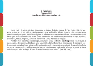 5- Hugo Fortes
Pirapora, 2003
Instalação: vidro, água, argila e cal.
Hugo Fortes é artista plástico, designer e professor da Universidade de São Paulo - USP. Desen-
volve instalações, fotos, vídeos, performances e arte multimídia. Alguns dos conceitos que permeam
sua obra são a paisagem, o elemento água e as relações entre natureza e cultura. Tem em seu currículo
exposições realizadas tanto no Brasil, como no exterior em países como Alemanha, França, Espanha,
Dinamarca, Grécia, Filipinas, Armênia, Venezuela, Chile, Marrocos e Uruguai.
“Embora meu trabalho possa carregar, em alguns casos, conteúdos autobiográficos e individuais, a
exteriorização destas sensações busca uma universalização fundamentada na discussão da paisagem con-
temporânea como local para o desenvolvimento das relações humanas. A consciência de estar tratando da
paisagem e das relações conflituosas entre homem e natureza no meio social urbano é algo que se torna
mais claro para mim ao longo de meu desenvolvimento como artista”. (FORTES, 2006)
 