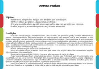 CAMINHOS POSSÍVEIS
Objetivos
- Refletir sobre a importância da água, seus diferentes usos e simbologias.
- Conhecer artistas que utilizam a água em suas produções.
- Criar uma produção artística que não apenas represente a água mas que utilize este elemento.
- Produzir, registrar e pesquisar imagens nos programas de computador.
Estratégias
- Fazer uma sensibilização para introdução do tema. Colocar a música “De gotinha em gotinha” do grupo Palavra Cantada.
Durante a música poderiam ser soltas bolhas de sabão em volta dos alunos, estes poderiam estar de olhos fechados e só após
alguns instantes abrir. Logo após, podem ser passados entre os alunos alguns recipientes com água do mar, de rio ou lagoa, outro
com água potável, outro com água colorida e outro com purpurina. Os recipientes podem estar abertos para os estudantes sentirem
a água pelo tato e olfato ou fechados para ouvirem o som da água ao serem chacoalhados, assim como perceberem efeitos visuais.
Após a sensibilização formar um círculo e refletir coletivamente sobre o novo conteúdo a ser estudado, bem como deixar que os
alunos expressem seus conhecimentos prévios.
- Realizar leitura de imagens das obras do referido material.
- Propor pesquisa de imagens na internet com o tema água. Utilizar estas imagens criando uma composição no programa
Office Desenho ou Office apresentação.
- Apresentação das composições. O objetivo é conversar sobre o processo de criação dos alunos.
- Propor para os alunos que façam uma produção que utilize o elemento água. A ideia pode partir deles. Exemplificar uma
possibilidade, mas que não se limitem a ela. Exemplo: Colocar água e tinta guache em copos de plástico. Assoprar o líquido com
canudinho. Sairão bolhas coloridas sobre o copo. Com folhas sulfites ou outras de sua escolha carimbá-las nas bolhas. Após a seca-
gem utilizar a produção da maneira que preferirem, seguindo um projeto artístico.
- Produção de vídeo ou de fotografias da produção artística dos alunos. Editar no Office Apresentação Impress ou no Gerencia-
dor de fotos Shotwell ou no Reprodutor de filmes. A edição pode ser realizada pelo professor ou pelos alunos.
 