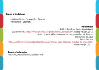 Temas relacionados
Paisagem, Meio ambiente, Fundo do mar.
Temas articuladores
- Meio ambiente. Preservação – Ciências
- Hidrografia - Geografia
Para refletir
- Folclore brasileiro: Yara e Vitória Régia
Disponível em: <http://www.arteducacao.pro.br/Cultura/lendas.htm>. Acesso em: jan, 2012.
- Letra da música Planeta Água composta por Guilherme Arantes.
- Dia Mundial da Água
Disponível em:
<http://ambientes.ambientebrasil.com.br/agua/artigos_agua_doce/dia_mundial_da_agua.html>
Acesso em: jan, 2012.
 