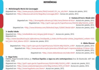 REFERÊNCIAS
1 - Michelangelo Merisi da Caravaggio
Disponível em: <http://www.pucsp.br/psilacanise/html/revista01/01_rev_arte.htm>. Acesso em: janeiro, 2012.
Disponível em: <http://educacao.uol.com.br/biografias/caravaggio.jhtm>. Acesso em: janeiro, 2012.
2 - Fontana di Trevi e Nicola Salvi
Disponível em: <http://dreamguides.edreams.pt/italia/roma/fontana-di-trevi>. Acesso em: janeiro, 2012.
Disponível em: <http://ged1.capes.gov.br/CapesProcessos/926594-ARQ/926594_6.PDF>.
Acesso em: janeiro, 2012.
Disponível em: <http://www.britannica.com/EBchecked/topic/520087/Nicola-Salvi>. Acesso em: janeiro, 2012.
3- Amélia Toledo
Disponível em: <http://ameliatoledo.com/category/pelo-tempo/> . Acesso em: janeiro, 2012.
Disponível em:
<http://www.itaucultural.org.br/aplicexternas/enciclopedia_ic/index.cfm?fuseaction=artistas_biografia&cd_verbete=1033
&cd_item=2&cd_idioma=28555>. Acesso em: janeiro, 2012.
4 - Olafur Eliasson
Disponível em: <http://ged1.capes.gov.br/CapesProcessos/926594-ARQ/926594_6.PDF>. Acesso em: janeiro, 2012.
Disponível em: <http://www.pinacoteca.org.br/pinacoteca/default.aspx?c=exposicoes&idexp=575&mn=100>.
Acesso em: janeiro, 2012.
Disponível em: <http://www.olafureliasson.net/index.html>. Acesso em: janeiro, 2012.
5 – Hugo Fortes
FORTES, Hugo Fernando Salinas, Jr. Poéticas líquidas: a água na arte contemporânea.Tese de Doutorado. USP. São
Paulo: 2006.
Disponível em: <http://ged1.capes.gov.br/CapesProcessos/926594-ARQ/926594_6.PDF>. Acesso em: janeiro, 2012.
Disponível em: <http://www.canalcontemporaneo.art.br/blog/archives/2010_01.html>. Acesso em: janeiro, 2012.
Disponível em: <http://www.hugofortes.com/home>. Acesso em: janeiro, 2012.
 