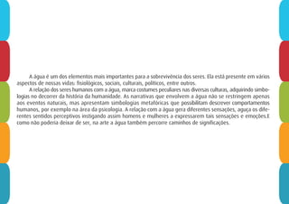 A água é um dos elementos mais importantes para a sobrevivência dos seres. Ela está presente em vários
aspectos de nossas vidas: fisiológicos, sociais, culturais, políticos, entre outros.
A relação dos seres humanos com a água, marca costumes peculiares nas diversas culturas, adquirindo simbo-
logias no decorrer da história da humanidade. As narrativas que envolvem a água não se restringem apenas
aos eventos naturais, mas apresentam simbologias metafóricas que possibilitam descrever comportamentos
humanos, por exemplo na área da psicologia. A relação com a água gera diferentes sensações, aguça os dife-
rentes sentidos perceptivos instigando assim homens e mulheres a expressarem tais sensações e emoções.E
como não poderia deixar de ser, na arte a água também percorre caminhos de significações.
 