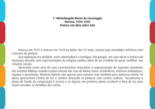 1- Michelangelo Merisi da Caravaggio
Narciso, 1594-1596
Pintura em óleo sobre tela
Nasceu em 1571 e morreu em 1610 na Itália. Aos 12 anos, iniciou suas atividades artísticas com
a técnica da pintura.
Sua reputação era dividida entre admiradores e inimigos, isto porque em suas obras o artista não
mostrava vínculos com representações da religião católica além de ter o hábito de gerar conflitos nas
relações sociais.
Apresenta como uma de suas características marcantes a representação de aspectos mundanos
dos eventos bíblicos usando o povo comum das ruas de Roma como: vendedores, músicos ambulantes,
ciganos e prostitutas. Mostrou talento não apenas para retratos mas também para natureza-morta. As
obras apresentam efeitos de luz e sombra deixando as pinturas com caráter realista. Geralmente o
plano de fundo da composição é escuro e as figuras em primeiro plano recebem o foco de luz para
assim ressaltar os detalhes dos rostos.
 