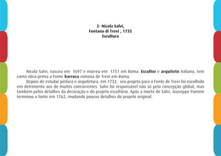 2- Nicola Salvi,
Fontana di Trevi , 1735
Escultura
Nicola Salvi, nasceu em  1697 e morreu em  1751 em Roma. Escultor e arquiteto italiano, tem
como obra-prima a Fonte barroca romana de Trevi em Roma.
Depois de estudar pintura e arquitetura, em 1732,  seu projeto para a Fonte de Trevi foi escolhido 
em detrimento aos de muitos concorrentes. Salvi foi responsável não só pela concepção global, mas
também pelos detalhes da decoração e do projeto escultório. Após a morte de Salvi, Giuseppe Pannini 
terminou a fonte em 1762, mudando poucos detalhes do projeto original. 
 