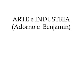ARTE e INDUSTRIA
(Adorno e Benjamin)
 