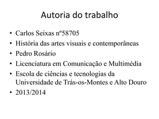 Autoria do trabalho
•
•
•
•
•

Carlos Seixas nº58705
História das artes visuais e contemporâneas
Pedro Rosário
Licenciatura em Comunicação e Multimédia
Escola de ciências e tecnologias da
Universidade de Trás-os-Montes e Alto Douro
• 2013/2014

 