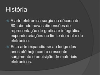História
A arte eletrónica surgiu na década de
60, abrindo novas dimensões de
representação de gráfica e infográfica,
expondo criações no limite do real e do
eletrónico.
 Esta arte expandiu-se ao longo dos
anos até hoje com o crescente
surgimento e aquisição de materiais
eletrónicos.


 