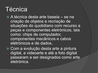 Técnica
A técnica desta arte baseia – se na
criação de objetos e recriação de
situações do quotidiano com recurso a
peças e componentes eletrónicos, tais
como: chips de computador,
componentes mecânicos e cabos
elétrónicos e de dados.
 Com a evolução desta arte a pintura
digital, a videoarte e até a foto digital
passaram a ser designados como arte
eletrónica.


 