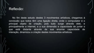 Reflexão:
No fim deste estudo destes 3 movimentos artísticos, chegamos á
conclusão que todos têm uma ligação direta, onde o computador é o
principal objeto de criação, pois tudo surge através dele, e
principalmente a internet, e a sua dimensão e capacidade de juntar o
que está distante através da sua enorme capacidade de
interação, dinamizou a criação destes movimentos artísticos.

 