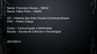 Nome: Francisco Nunes – 58632
Nome: Fábio Pinto – 58263
UC – História das Artes Visuais Contemporâneas
Prof. – Pedro Colaço
Curso – Comunicação e Multimédia
Escola – Escola de Ciências e Tecnologias

2013/2014

 