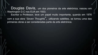 Douglas Davis,

um dos pioneiros da arte eletrónica, nasceu em
Washington D.C nos EUA em 1933.
Escritor e Professor, teve um papel muito importante, quando em 1976

com a sua obra “Seven Thoughts”, utilizando satélites, se tornou uma das
primeiras obras a ser consideradas parte da arte eletrónica.

 