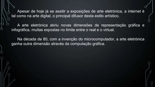 Apesar de hoje já se assitir a exposições de arte eletrónica, a internet é
tal como na arte digital, o principal difusor desta estilo artístico.
A arte eletrónica abriu novas dimensões de representação gráfica e
infográfica, muitas expostas no limite entre o real e o virtual.
Na década de 80, com a invenção do microcomputador, a arte eletrónica
ganha outra dimensão através da computação gráfica.

 
