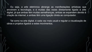 Ou seja, a arte eletrónica abrange as manifestações artísticas que
envolvem a tecnologia, e é muitas das vezes diretamente ligada á arte
digital, já que ambas têm muitas semelhanças, ambas se expandem devido á
criação da internet, e ambas têm uma ligação direta ao computador.
Tal como na arte digital, é cada vez mais usual e regular a visualização de
obras e projetos ligados a estes movimentos.

 