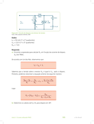 Figura 8.7: Circuito de disparo com divisor de tensão
Fonte: CTISM, adaptado de Almeida, 2009
Dados
IGT = 50 mA (1º e 3º quadrantes)
VGT = 2,0 V (1º e 3º quadrantes)
RGK = 1 kΩ
Responda
a)	 Encontre a expressão para calcular RX, em função da corrente de disparo
(IGT) do TRIAC.
De acordo com Lei dos Nós, observamos que:
Sabemos que a tensão sobre o resistor RGK é igual à VGT, após o disparo.
Portanto, podemos reescrever a equação anterior da seguinte maneira:
Logo:
b)	 Determine os valores de RX e R2 para disparo em 30°.
e-Tec BrasilAula 8 - Circuitos utilizando TRIAC 105
 