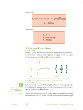 Cálculo de RX
Cálculo de R2
8.3 Outros dispositivos
8.3.1 DIAC
Um DIAC (Diode Alternative Current) é um diodo de corrente alternada.
Geralmente ele é utilizado como dispositivo de disparo do TRIAC. A Figura
8.8 apresenta a curva real de um DIAC e sua simbologia.
Figura 8.8: Curva característica de um DIAC (a) e seus símbolos (b)
Fonte: CTISM, adaptado de Zuim, 2005
Basicamente, trata-se de um TRIAC sem gatilho. Portanto, ele só dispara quando
a tensão aplicada sobre ele atinge as tensões de disparo VD. Geralmente este
valor se encontra entre 20 e 40 volts.
Trata-se de um dispositivo simétrico, ou seja, ele possui as mesmas condições
de disparo tanto para o 1°, quanto para o 3° quadrantes. Portanto, ele corrige
Consulte a folha de dados
(datasheet) do DIAC DB-3
acessando o link:
http://www.datasheetcatalog.
org/datasheets/90/192949_
DS.pdf
Eletrônica de Potência e Acionamentos Elétricose-Tec Brasil 106
 