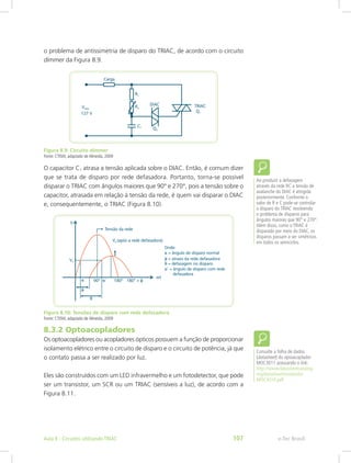 o problema de antissimetria de disparo do TRIAC, de acordo com o circuito
dimmer da Figura 8.9.
Figura 8.9: Circuito dimmer
Fonte: CTISM, adaptado de Almeida, 2009
O capacitor C1 atrasa a tensão aplicada sobre o DIAC. Então, é comum dizer
que se trata de disparo por rede defasadora. Portanto, torna-se possível
disparar o TRIAC com ângulos maiores que 90° e 270°, pois a tensão sobre o
capacitor, atrasada em relação à tensão da rede, é quem vai disparar o DIAC
e, consequentemente, o TRIAC (Figura 8.10).
Figura 8.10: Tensões de disparo com rede defasadora
Fonte: CTISM, adaptado de Almeida, 2009
8.3.2 Optoacopladores
Os optoacopladores ou acopladores ópticos possuem a função de proporcionar
isolamento elétrico entre o circuito de disparo e o circuito de potência, já que
o contato passa a ser realizado por luz.
Eles são construídos com um LED infravermelho e um fotodetector, que pode
ser um transistor, um SCR ou um TRIAC (sensíveis a luz), de acordo com a
Figura 8.11.
Ao produzir a defasagem
através da rede RC a tensão de
avalanche do DIAC é atingida
posteriormente. Conforme o
valor de R e C pode-se controlar
o disparo do TRIAC resolvendo
o problema de disparos para
ângulos maiores que 90° e 270°.
Além disso, como o TRIAC é
disparado por meio do DIAC, os
disparos passam a ser simétricos
em todos os semiciclos.
Consulte a folha de dados
(datasheet) do optoacoplador
MOC3011 acessando o link:
http://www.datasheetcatalog.
org/datasheet/motorola/
MOC3010.pdf
e-Tec BrasilAula 8 - Circuitos utilizando TRIAC 107
 