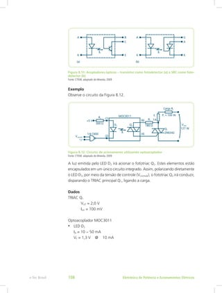 Figura 8.11: Acopladores ópticos – transistor como fotodetector (a) e SRC como foto-
detector (b)
Fonte: CTISM, adaptado de Almeida, 2009
Exemplo
Observe o circuito da Figura 8.12.
Figura 8.12: Circuito de acionamento utilizando optoacoplador
Fonte: CTISM, adaptado de Almeida, 2009
A luz emitida pelo LED D2 irá acionar o fototriac Q2. Estes elementos estão
encapsulados em um único circuito integrado. Assim, polarizando diretamente
o LED D2, por meio da tensão de controle (Vcontrole), o fototriac Q2 irá conduzir,
disparando o TRIAC principal Q1, ligando a carga.
Dados
TRIAC Q1
	VGT = 2,0 V
	IGT = 100 mV
Optoacoplador MOC3011
•	 LED D2
IA = 10 ~ 50 mA
VF = 1,3 V @ 10 mA
Eletrônica de Potência e Acionamentos Elétricose-Tec Brasil 108
 