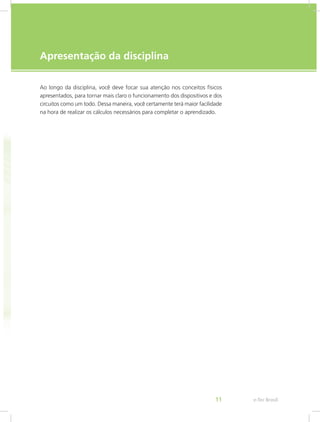 e-Tec Brasil11
Apresentação da disciplina
Ao longo da disciplina, você deve focar sua atenção nos conceitos físicos
apresentados, para tornar mais claro o funcionamento dos dispositivos e dos
circuitos como um todo. Dessa maneira, você certamente terá maior facilidade
na hora de realizar os cálculos necessários para completar o aprendizado.
 