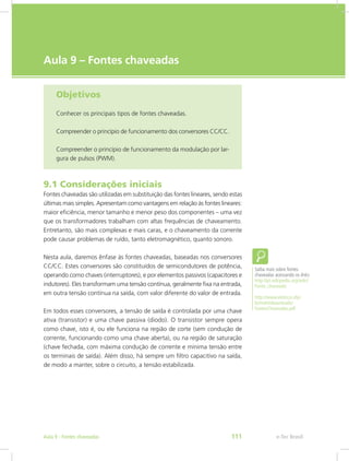 e-Tec Brasil
Aula 9 – Fontes chaveadas
Objetivos
Conhecer os principais tipos de fontes chaveadas.
Compreender o princípio de funcionamento dos conversores CC/CC.
Compreender o princípio de funcionamento da modulação por lar-
gura de pulsos (PWM).
9.1 Considerações iniciais
Fontes chaveadas são utilizadas em substituição das fontes lineares, sendo estas
últimas mais simples. Apresentam como vantagens em relação às fontes lineares:
maior eficiência, menor tamanho e menor peso dos componentes – uma vez
que os transformadores trabalham com altas frequências de chaveamento.
Entretanto, são mais complexas e mais caras, e o chaveamento da corrente
pode causar problemas de ruído, tanto eletromagnético, quanto sonoro.
Nesta aula, daremos ênfase às fontes chaveadas, baseadas nos conversores
CC/CC. Estes conversores são constituídos de semicondutores de potência,
operando como chaves (interruptores), e por elementos passivos (capacitores e
indutores). Eles transformam uma tensão contínua, geralmente fixa na entrada,
em outra tensão contínua na saída, com valor diferente do valor de entrada.
Em todos esses conversores, a tensão de saída é controlada por uma chave
ativa (transistor) e uma chave passiva (diodo). O transistor sempre opera
como chave, isto é, ou ele funciona na região de corte (sem condução de
corrente, funcionando como uma chave aberta), ou na região de saturação
(chave fechada, com máxima condução de corrente e mínima tensão entre
os terminais de saída). Além disso, há sempre um filtro capacitivo na saída,
de modo a manter, sobre o circuito, a tensão estabilizada.
Saiba mais sobre fontes
chaveadas acessando os links:
http://pt.wikipedia.org/wiki/
Fonte_chaveada
http://www.eletrica.ufpr.
br/mehl/downloads/
FontesChaveadas.pdf
e-Tec BrasilAula 9 - Fontes chaveadas 111
 