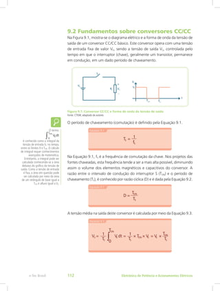 9.2 Fundamentos sobre conversores CC/CC
Na Figura 9.1, mostra-se o diagrama elétrico e a forma de onda da tensão de
saída de um conversor CC/CC básico. Este conversor opera com uma tensão
de entrada fixa de valor VE, sendo a tensão de saída VS, controlada pelo
tempo em que o interruptor (chave), geralmente um transistor, permanece
em condução, em um dado período de chaveamento.
Figura 9.1: Conversor CC/CC e forma de onda da tensão de saída
Fonte: CTISM, adaptado de autores
O período de chaveamento (comutação) é definido pela Equação 9.1.
Na Equação 9.1, fS é a frequência de comutação da chave. Nos projetos das
fontes chaveadas, esta frequência tende a ser a mais alta possível, diminuindo
assim o volume dos elementos magnéticos e capacitivos do conversor. A
razão entre o intervalo de condução do interruptor S (TON) e o período de
chaveamento (TS), é conhecido por razão cíclica (D) e é dada pela Equação 9.2.
A tensão média na saída deste conversor é calculada por meio da Equação 9.3.
O termo:
é conhecido como a integral da
tensão de entrada VE no tempo,
entre os limites 0 e TON. O cálculo
de integral requer conhecimentos
avançados de matemática.
Entretanto, a integral pode ser
calculada conhecendo-se a área
debaixo do gráfico da tensão de
saída. Como a tensão de entrada
é fixa, a área em questão pode
ser calculada por meio da área
de um retângulo de base igual a
TON e altura igual a VE.
Eletrônica de Potência e Acionamentos Elétricose-Tec Brasil 112
 