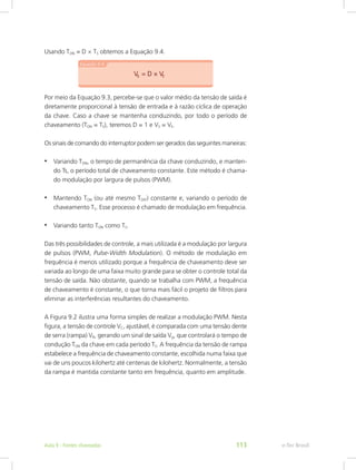 Usando TON = D × TS obtemos a Equação 9.4.
Por meio da Equação 9.3, percebe-se que o valor médio da tensão de saída é
diretamente proporcional à tensão de entrada e à razão cíclica de operação
da chave. Caso a chave se mantenha conduzindo, por todo o período de
chaveamento (TON = TS), teremos D = 1 e VS = VE.
Os sinais de comando do interruptor podem ser gerados das seguintes maneiras:
•	 Variando TON, o tempo de permanência da chave conduzindo, e manten-
do Ts, o período total de chaveamento constante. Este método é chama-
do modulação por largura de pulsos (PWM).
•	 Mantendo TON (ou até mesmo TOFF) constante e, variando o período de
chaveamento TS. Esse processo é chamado de modulação em frequência.
•	 Variando tanto TON como TS.
Das três possibilidades de controle, a mais utilizada é a modulação por largura
de pulsos (PWM, Pulse-Width Modulation). O método de modulação em
frequência é menos utilizado porque a frequência de chaveamento deve ser
variada ao longo de uma faixa muito grande para se obter o controle total da
tensão de saída. Não obstante, quando se trabalha com PWM, a frequência
de chaveamento é constante, o que torna mais fácil o projeto de filtros para
eliminar as interferências resultantes do chaveamento.
A Figura 9.2 ilustra uma forma simples de realizar a modulação PWM. Nesta
figura, a tensão de controle VC, ajustável, é comparada com uma tensão dente
de serra (rampa) VR, gerando um sinal de saída Vg, que controlará o tempo de
condução TON da chave em cada período TS. A frequência da tensão de rampa
estabelece a frequência de chaveamento constante, escolhida numa faixa que
vai de uns poucos kilohertz até centenas de kilohertz. Normalmente, a tensão
da rampa é mantida constante tanto em frequência, quanto em amplitude.
e-Tec BrasilAula 9 - Fontes chaveadas 113
 