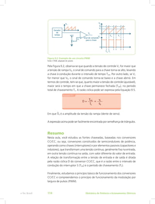 Figura 9.2: Exemplo de um circuito PWM
Fonte: CTISM, adaptado de autores
Pela Figura 9.2, observa-se que quando a tensão de controle VC for maior que
a tensão de rampa VR, o sinal de comando para a chave torna-se alto, levando
a chave à condução durante o intervalo de tempo TON. Por outro lado, se VC
for menor que VR, o sinal de comando torna-se baixo e a chave abrirá. Em
termos de controle, tem-se que, quanto maior a tensão de controle (ajustável),
maior será o tempo em que a chave permanece fechada (TON), no período
total de chaveamento TS. A razão cíclica pode ser expressa pela Equação 9.5.
Em que R é a amplitude da tensão da rampa (dente de serra).
A expressão acima pode ser facilmente encontrada por semelhança de triângulos.
Resumo
Nesta aula, você estudou as fontes chaveadas, baseadas nos conversores
CC/CC, ou seja, conversores constituídos de semicondutores de potência,
operando como chaves (interruptores) e por elementos passivos (capacitores e
indutores), que transformam uma tensão contínua, geralmente fixa na entrada,
em outra tensão contínua na saída, com valor diferente do valor de entrada.
A relação de transformação entre a tensão de entrada e de saída é ditada
pela razão cíclica D do conversor CC/CC, que é a razão entre o intervalo de
condução do interruptor S (TON) e o período de chaveamento (TS).
Finalmente, estudamos o princípio básico de funcionamento dos conversores
CC/CC e compreendemos o princípio de funcionamento da modulação por
largura de pulsos (PWM).
Eletrônica de Potência e Acionamentos Elétricose-Tec Brasil 114
 