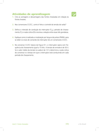 Atividades de aprendizagem
1.	 Cite as vantagens e desvantagens das fontes chaveadas em relação às
fontes lineares.
2.	 Nos conversores CC/CC, como é feito o controle da tensão de saída?
3.	 Defina o intervalo de condução do interruptor (TON), período de chavea-
mento (TS) e razão cíclica (D) e escreva a relação entre essas três grandezas.
4.	 Explique como é realizada a modulação por largura de pulsos (PWM), para
se obter os sinais de comando do interruptor de um conversores CC/CC.
5.	 No conversor CC/CC básico da Figura 9.1, o interruptor opera com fre-
quência de chaveamento igual a 15 kHz. A tensão de entrada é de 50 V.
Se o valor médio da tensão na saída é de 12 V, determine a razão cíclica
do conversor e o tempo em que o interruptor está conduzindo em cada
período de chaveamento.
e-Tec BrasilAula 9 - Fontes chaveadas 115
 