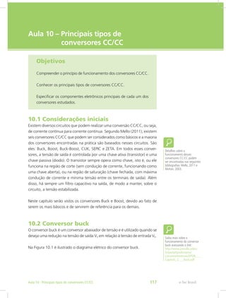 e-Tec Brasil
Aula 10 – Principais tipos de
conversores CC/CC
Objetivos
Compreender o princípio de funcionamento dos conversores CC/CC.
Conhecer os principais tipos de conversores CC/CC.
Especificar os componentes eletrônicos principais de cada um dos
conversores estudados.
10.1 Considerações iniciais
Existem diversos circuitos que podem realizar uma conversão CC/CC, ou seja,
de corrente contínua para corrente contínua. Segundo Mello (2011), existem
seis conversores CC/CC que podem ser considerados como básicos e a maioria
dos conversores encontradas na prática são baseados nesses circuitos. São
eles: Buck, Boost, Buck-Boost, CUK, SEPIC e ZETA. Em todos esses conver-
sores, a tensão de saída é controlada por uma chave ativa (transistor) e uma
chave passiva (diodo). O transistor sempre opera como chave, isto é, ou ele
funciona na região de corte (sem condução de corrente, funcionando como
uma chave aberta), ou na região de saturação (chave fechada, com máxima
condução de corrente e mínima tensão entre os terminais de saída). Além
disso, há sempre um filtro capacitivo na saída, de modo a manter, sobre o
circuito, a tensão estabilizada.
Neste capítulo serão vistos os conversores Buck e Boost, devido ao fato de
serem os mais básicos e de servirem de referência para os demais.
10.2 Conversor buck
O conversor buck é um conversor abaixador de tensão e é utilizado quando se
deseja uma redução na tensão de saída VS em relação à tensão de entrada VE.
Na Figura 10.1 é ilustrado o diagrama elétrico do conversor buck.
Detalhes sobre o
funcionamento desses
conversores CC-CC podem
ser encontradas nas seguintes
bibliografias: Mello, 2011 e
Mohan, 2003.
Saiba mais sobre o
funcionamento do conversor
buck acessando o link:
http://www.joinville.udesc.
br/portal/professores/
cassiano/materiais/EPOII___
Capitulo_2___Buck.pdf
e-Tec BrasilAula 10 - Principais tipos de conversores CC/CC 117
 
