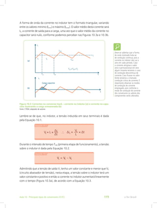 A forma de onda da corrente no indutor tem o formato triangular, variando
entre os valores mínimo (ILmin) e máximo (ILmax). O valor médio desta corrente será
IS, a corrente de saída para a carga, uma vez que o valor médio da corrente no
capacitor será nulo, conforme podemos perceber nas Figuras 10.3a e 10.3b.
Figura 10.3: Correntes no conversor buck – corrente no indutor (a) e corrente no capa-
citor ilustrando a carga armazenada (b)
Fonte: CTISM, adaptado de autores
Lembre-se de que, no indutor, a tensão induzida em seus terminais é dada
pela Equação 10.1.
Durante o intervalo de tempo TON (primeira etapa de funcionamento), a tensão
sobre o indutor é dada pela Equação 10.2.
Admitindo que a tensão de saída VS tenha um valor constante e menor que VE
(circuito abaixador de tensão), nesta etapa, a tensão sobre o indutor terá um
valor constante e positivo e então a corrente no indutor aumentará linearmente
com o tempo (Figura 10.3a), de acordo com a Equação 10.3.
Deve-se salientar que a forma
de onda mostrada trata-se
de condução contínua, pois a
corrente no indutor não cai a
zero em cada período. Caso
a corrente atingisse o valor
zero e permanecesse em zero
algum instante teríamos o caso
de condução descontínua de
corrente. Caso ficasse no valor
limite teríamos a chamada
condução crítica de corrente. É
importante observar os modos
de condução de corrente
empregado, pois conforme o
modo de condução de corrente
dos conversores os valores dos
componentes serão alterados.
e-Tec BrasilAula 10 - Principais tipos de conversores CC/CC 119
 