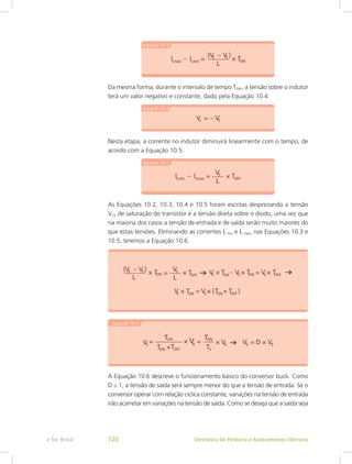 Da mesma forma, durante o intervalo de tempo TOFF, a tensão sobre o indutor
terá um valor negativo e constante, dado pela Equação 10.4.
Nesta etapa, a corrente no indutor diminuirá linearmente com o tempo, de
acordo com a Equação 10.5.
As Equações 10.2, 10.3, 10.4 e 10.5 foram escritas desprezando a tensão
VCE de saturação do transistor e a tensão direta sobre o diodo, uma vez que
na maioria dos casos a tensão de entrada e de saída serão muito maiores do
que estas tensões. Eliminando as correntes IL min e IL max, nas Equações 10.3 e
10.5, teremos a Equação 10.6.
A Equação 10.6 descreve o funcionamento básico do conversor buck. Como
D ≤ 1, a tensão de saída será sempre menor do que a tensão de entrada. Se o
conversor operar com relação cíclica constante, variações na tensão de entrada
irão acarretar em variações na tensão de saída. Como se deseja que a saída seja
Eletrônica de Potência e Acionamentos Elétricose-Tec Brasil 120
 
